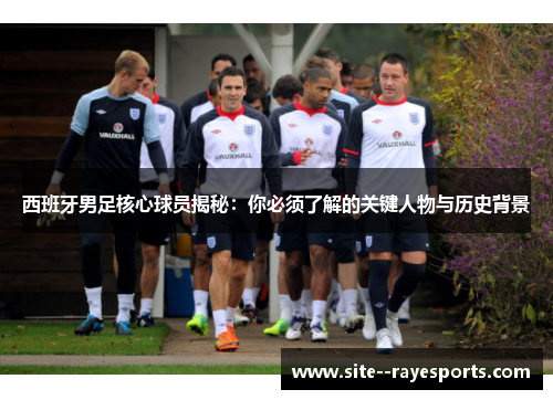 西班牙男足核心球员揭秘:你必须了解的关键人物与历史背景 西班牙男足核心球员揭秘:你必须了解的关键人物与历史背景