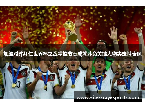 加维对阵拜仁世界杯之战掌控节奏成就胜负关键人物决定性表现 加维对阵拜仁世界杯之战掌控节奏成就胜负关键人物决定性表现