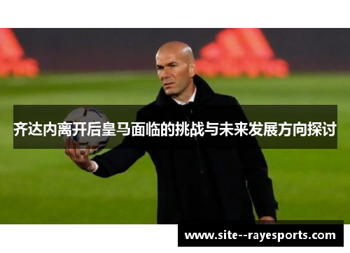 齐达内离开后皇马面临的挑战与未来发展方向探讨