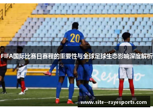 FIFA国际比赛日赛程的重要性与全球足球生态影响深度解析 FIFA国际比赛日赛程的重要性与全球足球生态影响深度解析