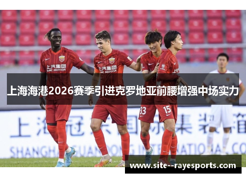 上海海港2026赛季引进克罗地亚前腰增强中场实力 上海海港2026赛季引进克罗地亚前腰增强中场实力